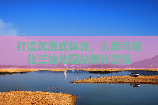 打造沉浸式体验，大屏可视化三维地图的制作流程